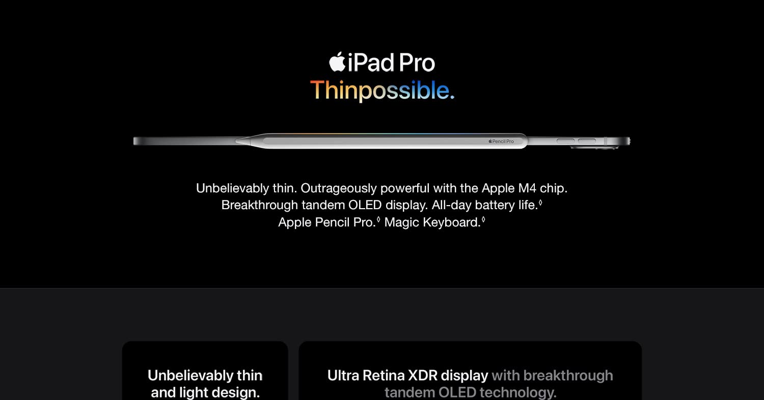 iPad Pro Thinpossible. Unbelievably thin. Outrageously powerful and the Apple M4 chip. Breakthrough tandem OLED display. All-day battery life. Apple Pencil Pro. Magic Keyboard. Unbelievably thin and light design. Ultra Retina XDR display with breakthrough tandem OLED technology.